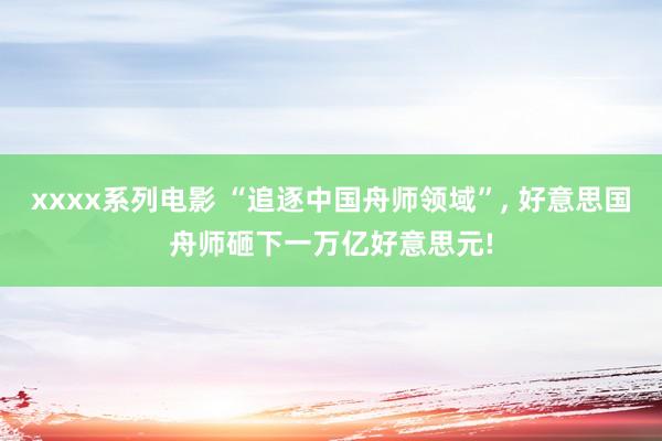 xxxx系列电影 “追逐中国舟师领域”， 好意思国舟师砸下一万亿好意思元!