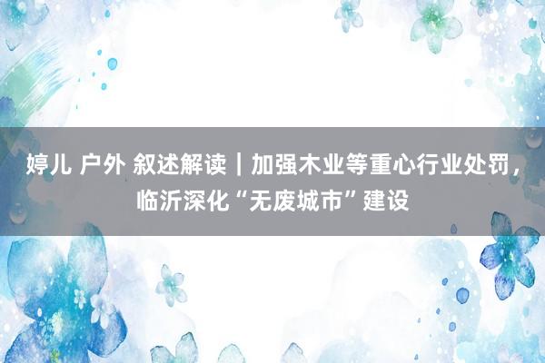 婷儿 户外 叙述解读｜加强木业等重心行业处罚，临沂深化“无废城市”建设