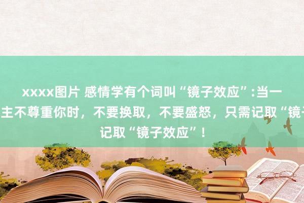 xxxx图片 感情学有个词叫“镜子效应”:当一个东说念主不尊重你时，不要换取，不要盛怒，只需记取“镜子效应”！