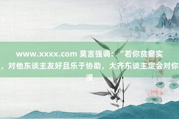 www.xxxx.com 莫言强调：“若你贫窭实力，对他东谈主友好且乐于协助，大齐东谈主定会对你漠