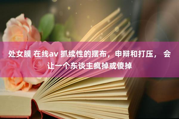 处女膜 在线av 抓续性的摆布，申辩和打压， 会让一个东谈主疯掉或傻掉