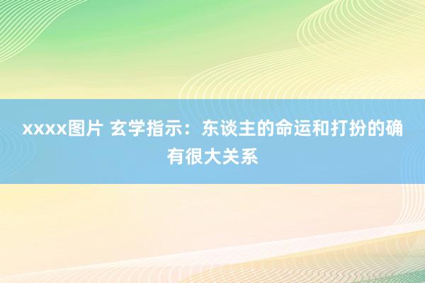 xxxx图片 玄学指示：东谈主的命运和打扮的确有很大关系