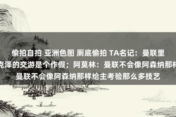 偷拍自拍 亚洲色图 厕底偷拍 TA名记：曼联里面有一种嗅觉，皆尔克泽的交游是个作假；阿莫林：曼联不会像阿森纳那样给主考验那么多技艺