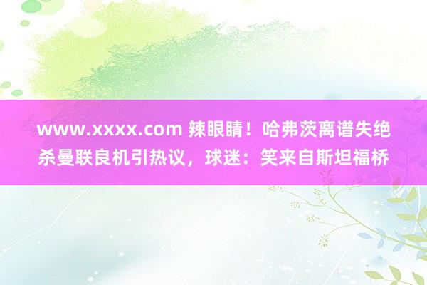 www.xxxx.com 辣眼睛！哈弗茨离谱失绝杀曼联良机引热议，球迷：笑来自斯坦福桥