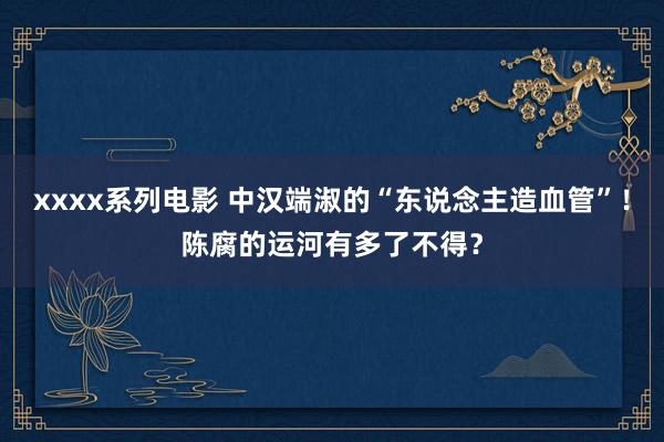 xxxx系列电影 中汉端淑的“东说念主造血管”！陈腐的运河有多了不得？