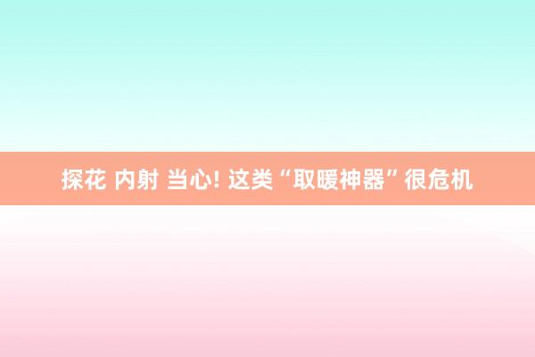 探花 内射 当心! 这类“取暖神器”很危机