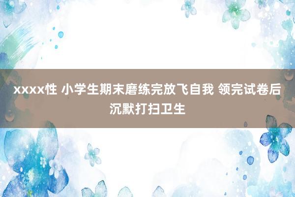 xxxx性 小学生期末磨练完放飞自我 领完试卷后沉默打扫卫生