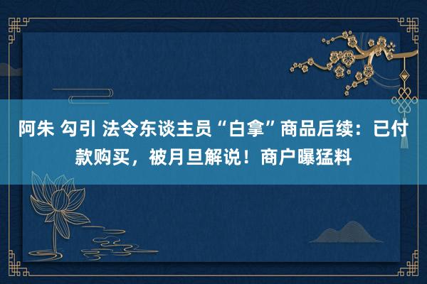 阿朱 勾引 法令东谈主员“白拿”商品后续：已付款购买，被月旦解说！商户曝猛料