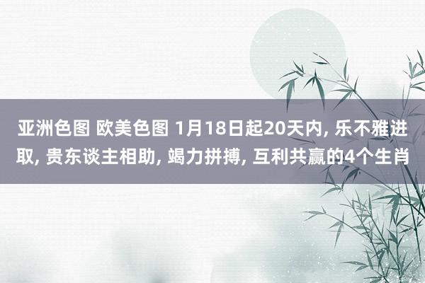 亚洲色图 欧美色图 1月18日起20天内， 乐不雅进取， 贵东谈主相助， 竭力拼搏， 互利共赢的4个生肖